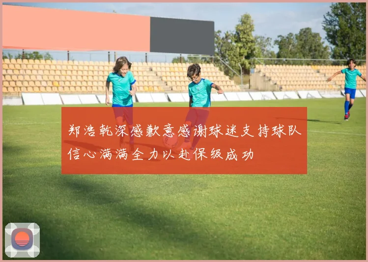 郑浩乾深感歉意感谢球迷支持球队信心满满全力以赴保级成功
