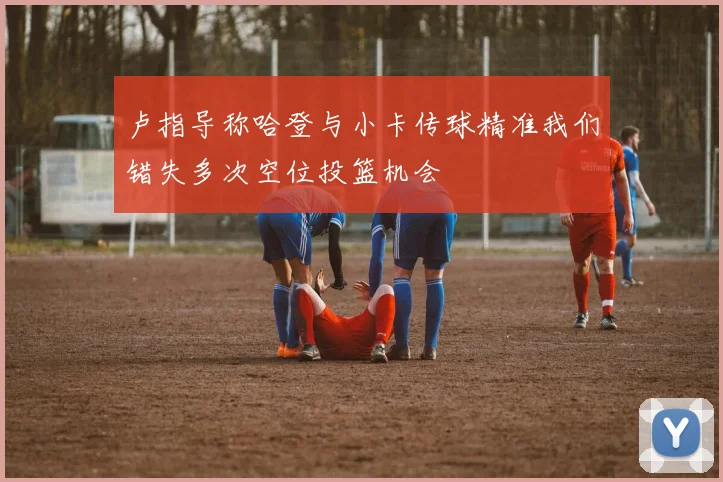 卢指导称哈登与小卡传球精准我们错失多次空位投篮机会