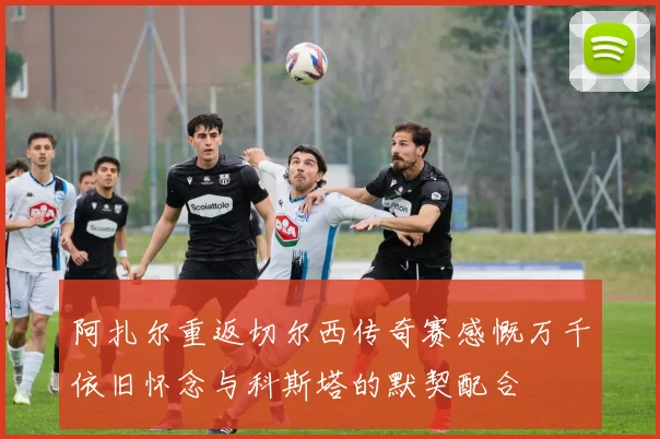 阿扎尔重返切尔西传奇赛感慨万千依旧怀念与科斯塔的默契配合