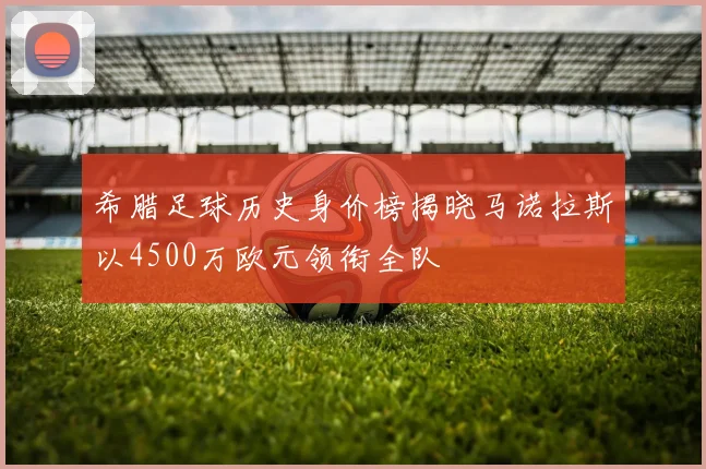 希腊足球历史身价榜揭晓马诺拉斯以4500万欧元领衔全队