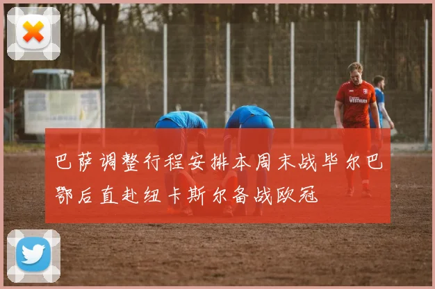 巴萨调整行程安排本周末战毕尔巴鄂后直赴纽卡斯尔备战欧冠