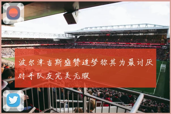 波尔津吉斯盛赞追梦称其为最讨厌对手队友完美无瑕
