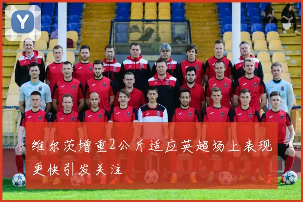 维尔茨增重2公斤适应英超场上表现更快引发关注