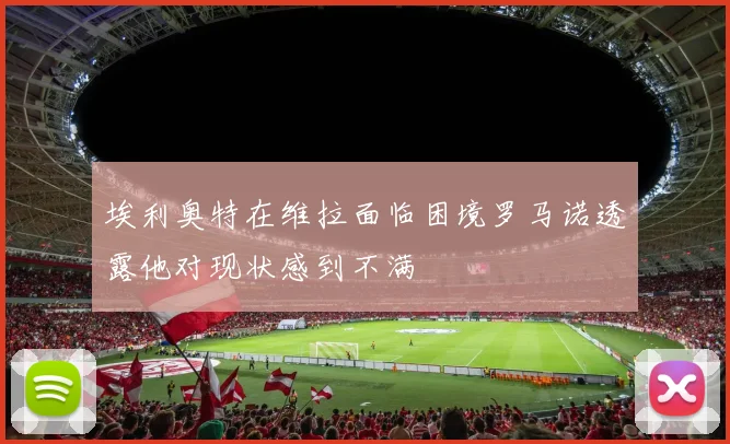埃利奥特在维拉面临困境罗马诺透露他对现状感到不满