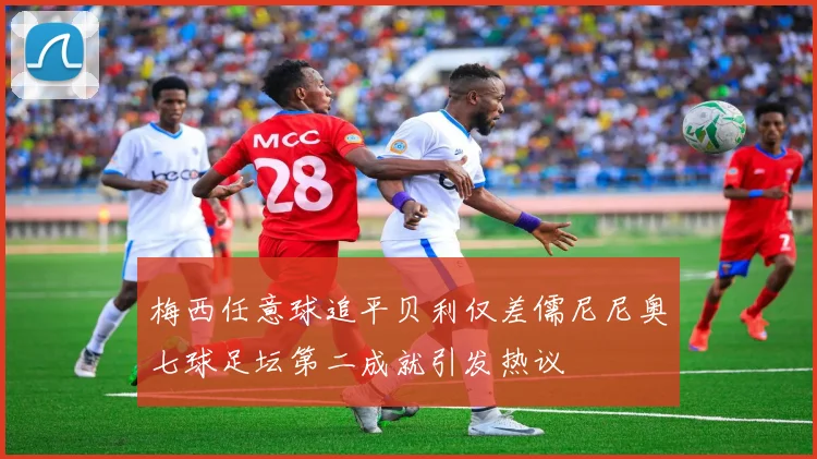 梅西任意球追平贝利仅差儒尼尼奥七球足坛第二成就引发热议